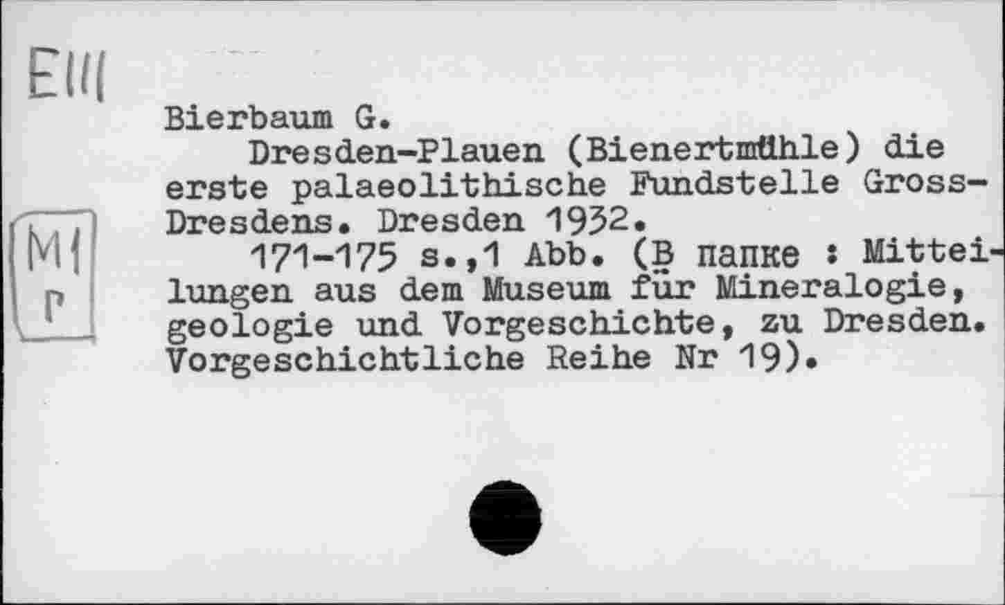 ﻿Elli
Ml
IL
Bierbaum G.
Dresden-Plauen (Bienertmtthle) die erste palaeolithische Fundstelle Gross-Dresdens. Dresden 1952.
171-175 S.,1 Abb. (В папке : Mitteilungen aus dem Museum für Mineralogie, geologie und Vorgeschichte, zu Dresden. Vorgeschichtliche Reihe Nr 19)»